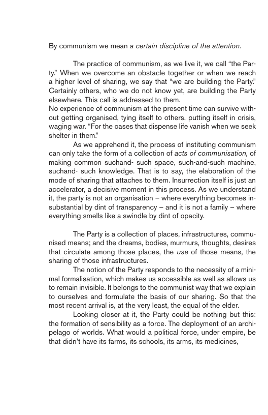 By communism we mean a certain discipline of the attention. The practice of communism, as we live it, we call “the Par- ty” When we overcome an obstacle together or when we reach a higher level of sharing, we say that “we are building the Party Certainly others, who we do not know yet, are building the Party elsewhere. This call is addressed to them. No experience of communism at the present time can survive with- out getting organised, tying itself to others, putting itself in crisis, waging war. “For the oases that dispense life vanish when we seek shelter in them? As we apprehend it, the process of instituting communism ‘can only take the form of a collection of acts of communisation, of making common suchand- such space, such-and-such machine, suchand- such knowledge. That is to say, the elaboration of the mode of sharing that attaches to them. Insurrection itself s just an accelerator, a decisive moment in this process. As we understand it, the party is not an organisation — where everything becomes in- substantial by dint of transparency - and it is not a family - where everything smells like a swindle by dint of opacity. The Party is a collection of places, infrastructures, commu- nised means; and the dreams, bodies, murmurs, thoughts, desires that circulate among those places, the use of those means, the sharing of those infrastructures. ‘The notion of the Party responds to the necessity of a mini- mal formalisation, which makes s accessible as well as allows us to remain invisible. It belongs to the communist way that we explain to ourselves and formulate the basis of our sharing. So that the most recent arrival is, at the very least, the equal of the elder. Looking closer at it, the Party could be nothing but this: the formation of sensibility as a force. The deployment of an archi- pelago of worlds. What would a political force, under empire, be that didn’t have ts farms, its schools, its arms, its medicines,